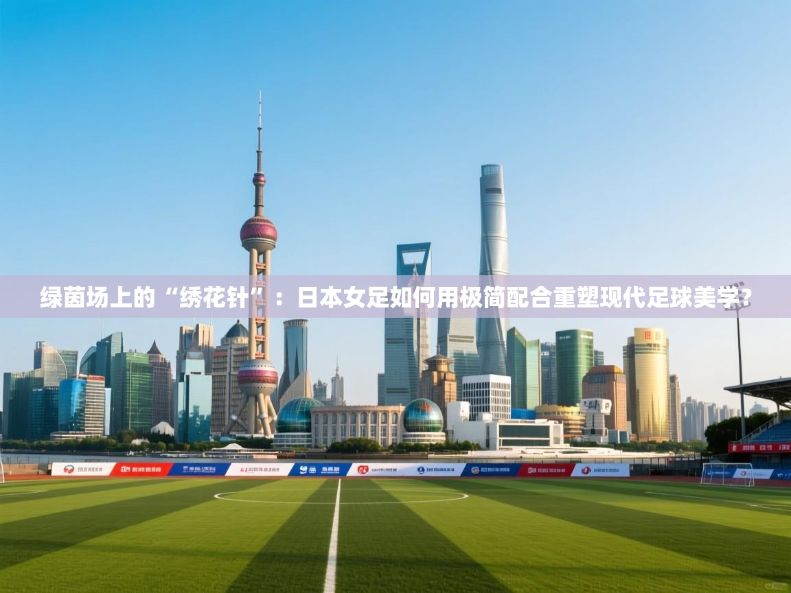 绿茵场上的“绣花针”：日本女足如何用极简配合重塑现代足球美学？  第1张