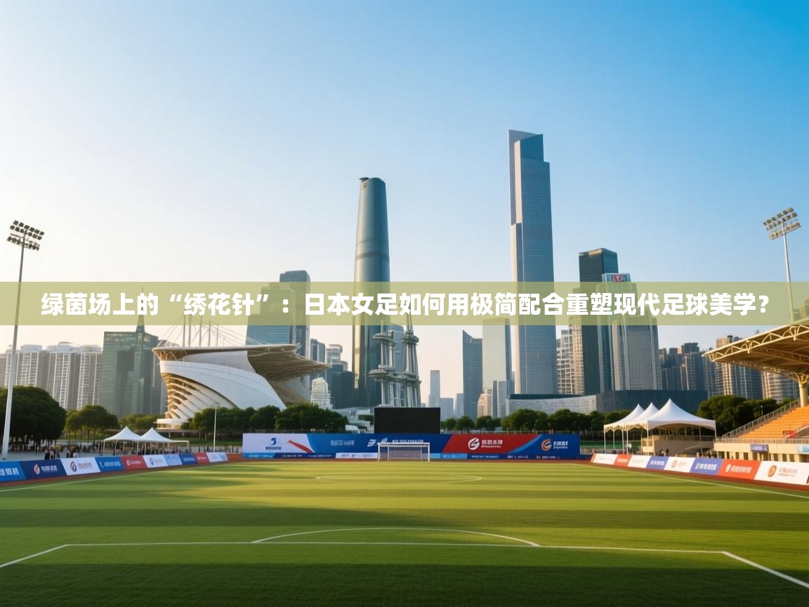 绿茵场上的“绣花针”：日本女足如何用极简配合重塑现代足球美学？  第2张